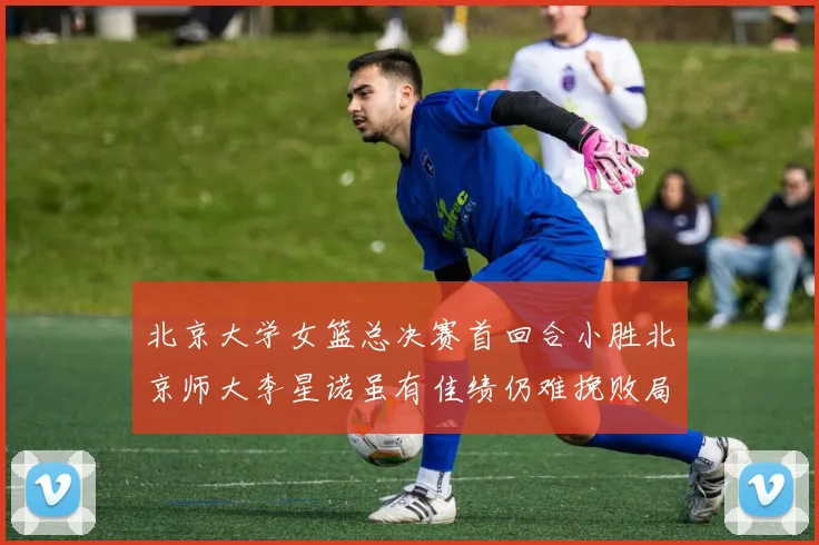 北京大学女篮总决赛首回合小胜北京师大李星诺虽有佳绩仍难挽败局
