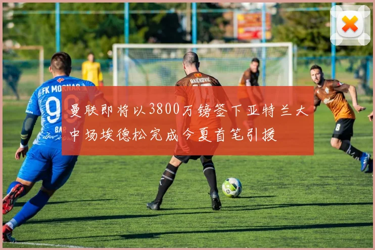 曼联即将以3800万镑签下亚特兰大中场埃德松完成今夏首笔引援