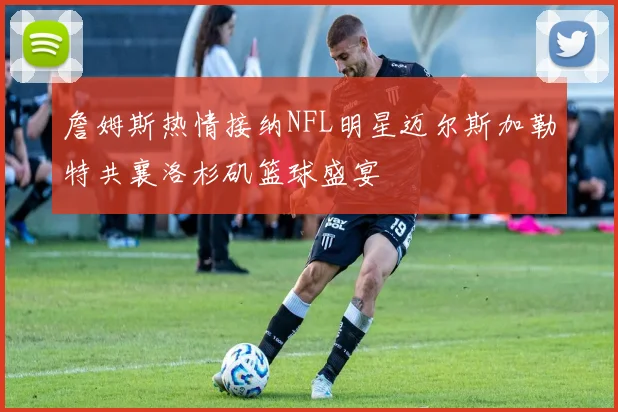 詹姆斯热情接纳NFL明星迈尔斯加勒特共襄洛杉矶篮球盛宴