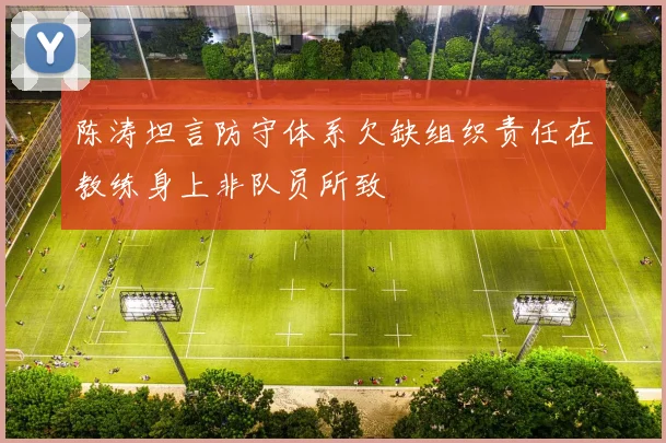陈涛坦言防守体系欠缺组织责任在教练身上非队员所致