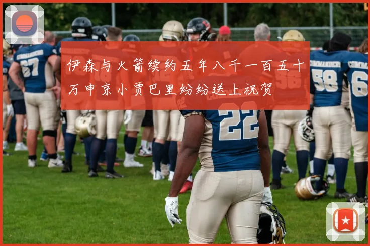 伊森与火箭续约五年八千一百五十万申京小贾巴里纷纷送上祝贺