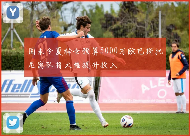 国米今夏转会预算5000万欧巴斯托尼离队将大幅提升投入