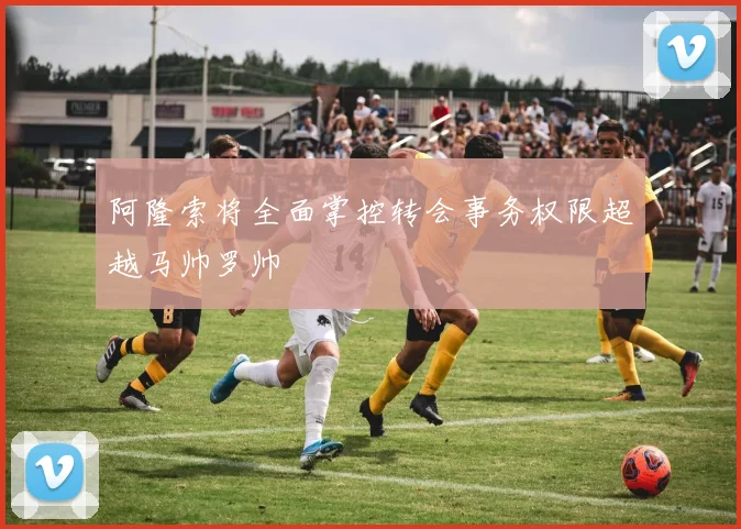 阿隆索将全面掌控转会事务权限超越马帅罗帅